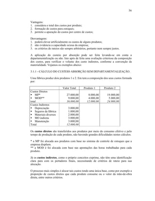 56



Vantagens:
1. considera o total dos custos por produto;
2. formação de custos para estoques;
3. permite a apuração do custos por centro de custos;

Desvantagens:
1. poderá elevar artificialmente os custos de alguns produtos;
2. não evidencia a capacidade ociosa da empresa;
3. os critérios de rateios são sempre arbitrários, portanto nem sempre justos.

A aplicação do custeio por absorção pode ser feita levando-se em conta a
departamentalização ou não. Isto após de feita uma avaliação criteriosa da composição
dos custos, para verificar o volume dos custo indiretos, conforme a convenção da
materialidade. Vejamos os exemplos abaixo:

3.1.1 - CÁLCULO DO CUSTEIO ABSORÇÃO SEM DEPARTAMENTALIZAÇÃO.

Uma fábrica produz dois produtos 1 e 2. Em tem a composição dos seus custos formada
por:

                            Valor Total       Produto 1         Produto 2
Custos Diretos
§ MP*                          27.000,00          8.000,00         19.000,00
§ MOD**                         9.000,00          4.000,00          5.000,00
total                          36.000,00         12.000,00         24.000,00
Custos Indiretos
§ Depreciação                   3.000,00
§ Seguros da fábrica            1.000,00
§ Materiais diversos            2.000,00
§ MO indireta                   3.000,00
§ Manutenção                    3.000,00
Total                          12.000,00

Os custos diretos são transferidos aos produtos por meio do consumo efetivo e pelo
tempo de produção de cada produto, não havendo grandes dificuldades nestes cálculos.

* a MP foi alocada aos produtos com base no sistema de controle de estoques que a
empresa dispõem.
** a MOD é foi alocada com base nas apontações das horas trabalhadas para cada
produto.

Já os custos indiretos, como o próprio conceitos exprime, não têm uma identificação
clara para com os portadores finais, necessitando de critérios de rateio para sua
alocação.

O processo mais simples é alocar tais custos tendo uma única base, como por exemplo a
proporção de custos diretos que cada produto consume ou o valor da mão-de-obra
direta, entre outros critérios.
 