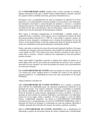 6

2.1 A CONTABILIDADE GERAL engloba todos os fatos ocorridos na entidade e
prepara informações tanto para o âmbito interno (administradores, diretores, gerentes
etc.) quanto externo à entidade (acionistas, governos, fornecedores etc.).

Preocupa-se com o acompanhamento de todas as transações de captação de recursos
financeiros e sua materialização em fatores produtivos de uma parte e, por outra parte,
das transações envolvendo a comercialização dos produtos e serviços e a posterior
cobrança dos mesmos. Trata ainda do cálculo do resultado, entendido este no sentido de
excedente havido após a remuneração a tipo de fornecedores, sejam de trabalho ou de
capital, bem como da elaboração de demonstrações contábeis.

Deve seguir os Princípios Fundamentais de Contabilidade, e também atender as
exigências fiscais e societárias. Neste aspecto, cita-se a legislação do imposto de renda
das pessoas jurídicas (decreto-lei nº 1.598/77), a qual obriga a empresa a manter um
sistema de custos integrado e coordenado com o restante da escrituração. Se isto não
ocorrer, o fisco poderá arbitrar o valor dos estoques para efeito do cálculo do imposto de
renda e da contribuição social, desconsiderando a escrituração contábil.

Porém, nem todos os métodos de custos são aceitos pela legislação brasileira. Ela requer
a utilização do chamado custeio por absorção (será estudado em capítulos posteriores),
o qual atende aos PFC. Este sistema tem como filosofia a premissa de que todos os
custos (fixos e variáveis – diretos e indiretos) são computados ao custo dos produtos,
portanto ativados.

Assim, para atender à legislação comercial, a empresa deve adotar tal sistema ou, se
adotar algum outro, deverá, por ocasião do encerramento do exercício, fazer os ajustes
necessários de seus estoques e do custo dos produtos de acordo com os procedimentos
do custeio por absorção.

2.2 A CONTABILIDADE DE CUSTOS centra sua atenção no estudo da composição
e no cálculo dos custos, também observa o resultado dos centros ou dos agentes do
processo produtivos. A contabilidade de custos tem como característica ser de caráter
INTERNO.

Alguns estudiosos a dividem em:

2.2.1 CONTABILIDADE DE CUSTOS SINTÉTICA visa o registro e apuração,
numa SEÇÃO da contabilidade geral, das operações propriamente industriais ou de
prestação de serviços. Tais registros sintetizam, resumem e consolidam os resultados
dos cálculos detalhados de custos efetuados na contabilidade de custos analítica, na
forma de alocação de custos setoriais, apropriação de custos a produtos e serviços e
apuração do custo unitário dos produtos elaborados, semi-elaborados e em elaboração,
através do uso de mapas, fichas e planilhas. Um bom exemplo é o livro de Hilário
Franco, "contabilidade industrial", que ilustra os LANÇAMENTOS CONTÁBEIS
necessários para o acompanhamento, na forma de PARTIDAS DOBRADAS, desde a
aquisição dos fatores de produção à evidenciação do custo dos produtos fabricados e
vendidos, passando pela valoração dos estoques de insumos, materiais e produtos.

2.2.2 A CONTABILIDADE DE CUSTOS ANALITICA visa o detalhamento da
informação e respeito do movimento interno de valores, efetuado para a transformação
 