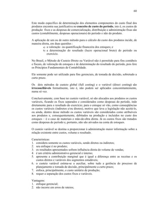 60



Este modo específico de determinação dos elementos componentes do custo final dos
produtos encontra sua justificativa no conceito de custo do período, isto é, os custos de
produção fixos e as despesas de comercialização, distribuição e administração fixas são
custos (contabilmente, despesas operacionais) do período e não do produto.

A aplicação de um ou de outro método para o cálculo do custo dos produtos incide, de
maneira direta, em duas questões :
         a) a valoração ou quantificação financeira dos estoques; e
         b) a determinação do resultado (lucro operacional bruto) do período ou
            exercício.

No Brasil, o Método de Custeio Direto ou Variável não é permitido para fins contábeis
e fiscais, de valoração de estoques e de determinação do resultado do período, pois fere
os Princípios Fundamentais de Contabilidade.

Ele somente pode ser utilizado para fins gerenciais, de tomada de decisão, sobretudo a
curto prazo.

Os dois métodos de custeio global (full costing) e o variável (direct costing) são
irreconciliáveis formalmente, isto é, não podem ser aplicados concomitantemente,
numa só vez.

Conclusivamente, com base no custeio variável, só são alocados aos produtos os custos
variáveis, ficando os fixos separados e considerados como despesas do período, indo
diretamente para o resultado do exercício; para o estoque só vão, como conseqüências
os custos variáveis (indiretos e/ou diretos), motivo que leva a legislação não aceitá-lo,
ou ainda, dentro desse método os custos variáveis são considerados como atribuíveis
aos produtos e, consequentemente, debitados na produção e incluídos no custo dos
estoques – é o caso de materiais e mão-de-obra direta. Já os custos fixos são tratados
como despesas do período e, portanto, não são ativados na conta de estoques.

O custeio variável se destina a proporcionar à administração maior informação sobre a
relação existente entre custos, volume e resultado.

Características:
1. considera somente os custos variáveis, sendo diretos ou indiretos;
2. seu enfoque é no produto;
3. os resultados apresentados sofrem influência direta do volume de vendas;
4. é um critério administrativo gerencial e interno;
5. apresenta a contribuição marginal que é igual a diferença entre as receitas e os
   custos diretos e variáveis dos segmentos estudáveis;
6. o custeio variável estima-se a auxiliar, sobre tudo a gerência do processo de
   planejamento e tomada de decisão, principalmente a curto prazo;
7. enfoca, principalmente, o custo unitário de produção;
8. requer a separação dos custos fixos e variáveis.

Vantagens:
1. enfoque gerencial;
2. não incorre em erros de rateios;
 