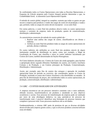 62

Se confrontados todos os Custos Operacionais com todas as Receitas Operacionais, o
Esquema de Cálculo proposto pelo Custeio Integral permite determinar o que, na
Contabilidade Geral, se denomina Lucro Operacional Líquido.

O método de custeio global, integral ou completo, sustenta que todas os gastos em que
incorre a empresa para produzir e vender são cargas de custos de tal produção e venda e
que, portanto, todas as cargas de custos devem incorporar - se ao custo final.

Em outras palavras, o custo final dos produtos absorve todos os custos operacionais
normais e correntes da empresa, tanto de produção, quanto de comercialização,
distribuição e administração.

As características essenciais do método de custeio global são :
      1. Realizar uma análise das cargas de custos, classificando-as em diretas e
          indiretas.
      2. Atribuir ao custo final dos produtos todas as cargas de custos operacionais do
          período, diretas e indiretas.

Os custos indiretos são atribuídos ao custo final dos produtos através de algum
instrumento contábil de distribuição ou rateio, como, por exemplo, o Mapa de
Localização de Custos, que classifica e aloca os custos indiretos inicialmente por
Centros de Custos, também denominados de Seções Homogêneas.

Os Custos Indiretos alocados nos Centros de Custos são ainda agrupados, para facilitar
a apropriação destes segundo diferentes finalidades de custeio, em Centros Auxiliares
Comuns e da Produção, e em Centros principais da Produção, Comercialização,
Distribuição e Administração.

Assim, por exemplo, para fins de custeio dos estoques e apuração do resultado
operacional bruto do período ou exercício, são considerados apenas os Custos de
Produção, incluindo os custos dos Centros Auxiliares a eles distribuídos ou rateados. Já
para fins de determinação de preços, são considerados todos os custos operacionais, de
produção, comercialização, distribuição e administração.


3.4 ABC – CUSTEIO BASEADO EM ATIVIDADES
A empresa encontra-se em um processo interativo constante com o meio ambiente,
obtendo recursos, transformando-os em produtos e atendendo os seus objetivos
econômicos e sociais. Esse processo de transformação da empresa pode ser analisado
por meio de uma abordagem dedutiva, ou seja, partindo-se do processo de
transformação total, é possível identificar uma hierarquia de processo menores que
compõem o processo total. Esses processos analíticos são as atividades.

Fundamentalmente, o sistema ABC parte da premissa de que as diversas atividades
desenvolvidas pela empresa geram custos, e que os diversos produtos consome/utilizam
essas atividades.
 