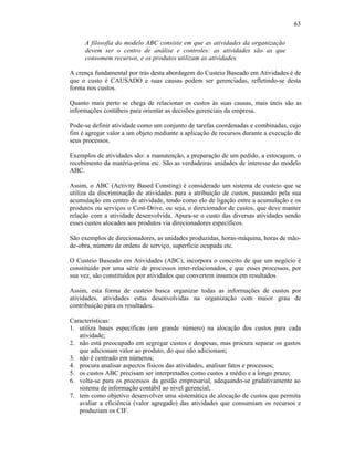 63

     A filosofia do modelo ABC consiste em que as atividades da organização
     devem ser o centro de análise e controles: as atividades são as que
     consomem recursos, e os produtos utilizam as atividades.

A crença fundamental por trás desta abordagem do Custeio Baseado em Atividades é de
que o custo é CAUSADO e suas causas podem ser gerenciadas, refletindo-se desta
forma nos custos.

Quanto mais perto se chega de relacionar os custos às suas causas, mais úteis são as
informações contábeis para orientar as decisões gerenciais da empresa.

Pode-se definir atividade como um conjunto de tarefas coordenadas e combinadas, cujo
fim é agregar valor a um objeto mediante a aplicação de recursos durante a execução de
seus processos.

Exemplos de atividades são: a manutenção, a preparação de um pedido, a estocagem, o
recebimento da matéria-prima etc. São as verdadeiras unidades de interesse do modelo
ABC.

Assim, o ABC (Activity Based Consting) é considerado um sistema de custeio que se
utiliza da discriminação de atividades para a atribuição de custos, passando pela sua
acumulação em centro de atividade, tendo como elo de ligação entre a acumulação e os
produtos ou serviços o Cost-Drive, ou seja, o direcionador de custos, que deve manter
relação com a atividade desenvolvida. Apura-se o custo das diversas atividades sendo
esses custos alocados aos produtos via direcionadores específicos.

São exemplos de direcionadores, as unidades produzidas, horas-máquina, horas de mão-
de-obra, número de ordens de serviço, superfície ocupada etc.

O Custeio Baseado em Atividades (ABC), incorpora o conceito de que um negócio é
constituído por uma série de processos inter-relacionados, e que esses processos, por
sua vez, são constituídos por atividades que convertem insumos em resultados.

Assim, esta forma de custeio busca organizar todas as informações de custos por
atividades, atividades estas desenvolvidas na organização com maior grau de
contribuição para os resultados.

Características:
1. utiliza bases específicas (em grande número) na alocação dos custos para cada
   atividade;
2. não está preocupado em segregar custos e despesas, mas procura separar os gastos
   que adicionam valor ao produto, do que não adicionam;
3. não é centrado em números;
4. procura analisar aspectos físicos das atividades, analisar fatos e processos;
5. os custos ABC precisam ser interpretados como custos a médio e a longo prazo;
6. volta-se para os processos da gestão empresarial, adequando-se gradativamente ao
   sistema de informação contábil ao nível gerencial;
7. tem como objetivo desenvolver uma sistemática de alocação de custos que permita
   avaliar a eficiência (valor agregado) das atividades que consumiam os recursos e
   produziam os CIF.
 