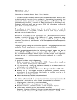 65



3.5 CUSTEIO PADRÃO

Custo-padrão – desenvolvido por Garke, Fells e Hamilton.

O custo-padrão é um custo médio, tomado como base para o registro da produção antes
da determinação do custo real. Muitos consideram o custo-padrão como um custo ideal
ou um custo mínimo que deveria ser obtido pela indústria e que deverá servir de base
para a administração mediar e eficiência da produção e conhecer as variações de custo.
Esse custo ideal seria aquele que deveria ser obtido pela indústria nas condições de
plena eficiência e máximo rendimento.

É considerada, a mais eficiente forma de se controlar custos é a partir da
institucionalização do Custo-padrão, que tanto pode ser usado com o custeio por
absorção como pelo variável (direto).

Sabendo-se, por exemplo que, um custo padrão de $ 1.000,00 por unidade está assim
dividido: $ 300,00 MP; $ 500,00 MOD; e $ 200,00 CIF; e que o processo real acusa,
um desvio para mais de $ 50,00 na MP, tem-se a possibilidade de investigar motivo da
ocorrência desta elevação, transformando, assim num importante instrumento gerencial
e de controle.

Custo-padrão é um conceito de custo unitário, aplicável a qualquer tempo à quantidade
produzida, obtendo-se rapidamente o custo total dos produtos fabricados.

Exemplo: no mês foram produzidas 500 unidades do produto “escada” que tem um
custo-padrão de $ 40,00 por unidade, tendo sido vendidas 400 unidades, sabendo-se que
não havia estoque inicial desse produto; logo, o valor dos estoques finais de produtos
acabados seria de R$ 4.000,00 e o custo dos produtos vendidos de R$ 16.000,00.

Características:
• Origem Americana no início deste século.
• Enfoca basicamente os Custos Diretos ( MP e MOD) - Desenvolvido no período em
   que estas eram as maiores parcelas do Custo Total.
• Seu objetivo geral é estabelecer padrões de consumo de recursos (eficiência de
   utilização dos meios de produção).
• Considerando os Custos Diretos, baseia-se no Princípio de Custeio por Absorção.
• Permite, para os Custos diretos, avaliação de desempenho, orçamento confiável,
   determinação de responsabilidade, identificação de medidas corretivas e de
   oportunidades de redução de custos.
• Exige constantes correções nos Padrões monetários.

Um sistema de Contabilidade de custo-padrão comporta os mesmos procedimentos de
um sistema de Contabilidade de custos efetivos, sob uma visão a priori, a saber:
• Observação dos eventos que envolvem a produção;
• Análise desses eventos à luz dos pressupostos estabelecidos;
• Registro quantitativo de forma sistemática visando os objetivos traçados;
• Avaliação dos elementos gerados pelo sistema de registros; e
• Relato dos elementos colhidos pelo sistema, por meio de demonstrações de custos e
   réditos segundo as necessidades dos usuários internos e externos à entidade.
 