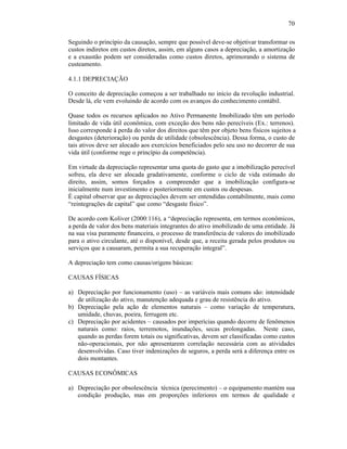 70

Seguindo o princípio da causação, sempre que possível deve-se objetivar transformar os
custos indiretos em custos diretos, assim, em alguns casos a depreciação, a amortização
e a exaustão podem ser consideradas como custos diretos, aprimorando o sistema de
custeamento.

4.1.1 DEPRECIAÇÃO

O conceito de depreciação começou a ser trabalhado no início da revolução industrial.
Desde lá, ele vem evoluindo de acordo com os avanços do conhecimento contábil.

Quase todos os recursos aplicados no Ativo Permanente Imobilizado têm um período
limitado de vida útil econômica, com exceção dos bens não perecíveis (Ex.: terrenos).
Isso corresponde à perda do valor dos direitos que têm por objeto bens físicos sujeitos a
desgastes (deterioração) ou perda de utilidade (obsolescência). Dessa forma, o custo de
tais ativos deve ser alocado aos exercícios beneficiados pelo seu uso no decorrer de sua
vida útil (conforme rege o princípio da competência).

Em virtude da depreciação representar uma quota do gasto que a imobilização perecível
sofreu, ela deve ser alocada gradativamente, conforme o ciclo de vida estimado do
direito, assim, somos forçados a compreender que a imobilização configura-se
inicialmente num investimento e posteriormente em custos ou despesas.
É capital observar que as depreciações devem ser entendidas contabilmente, mais como
“reintegrações de capital” que como “desgaste físico”.

De acordo com Koliver (2000:116), a “depreciação representa, em termos econômicos,
a perda de valor dos bens materiais integrantes do ativo imobilizado de uma entidade. Já
na sua visa puramente financeira, o processo de transferência de valores do imobilizado
para o ativo circulante, até o disponível, desde que, a receita gerada pelos produtos ou
serviços que a causaram, permita a sua recuperação integral”.

A depreciação tem como causas/origens básicas:

CAUSAS FÍSICAS

a) Depreciação por funcionamento (uso) – as variáveis mais comuns são: intensidade
   de utilização do ativo, manutenção adequada e grau de resistência do ativo.
b) Depreciação pela ação de elementos naturais – como variação de temperatura,
   umidade, chuvas, poeira, ferrugem etc.
c) Depreciação por acidentes – causados por imperícias quando decorre de fenômenos
   naturais como: raios, terremotos, inundações, secas prolongadas. Neste caso,
   quando as perdas forem totais ou significativas, devem ser classificadas como custos
   não-operacionais, por não apresentarem correlação necessária com as atividades
   desenvolvidas. Caso tiver indenizações de seguros, a perda será a diferença entre os
   dois montantes.

CAUSAS ECONÔMICAS

a) Depreciação por obsolescência técnica (perecimento) – o equipamento mantém sua
   condição produção, mas em proporções inferiores em termos de qualidade e
 