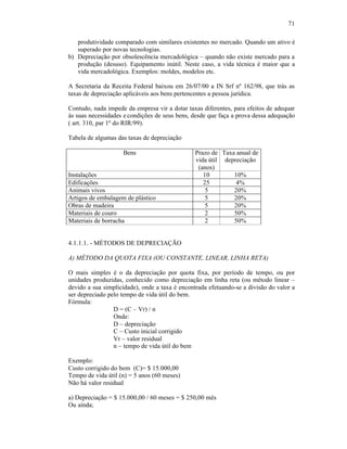71

   produtividade comparado com similares existentes no mercado. Quando um ativo é
   superado por novas tecnologias.
b) Depreciação por obsolescência mercadológica – quando não existe mercado para a
   produção (desuso). Equipamento inútil. Neste caso, a vida técnica é maior que a
   vida mercadológica. Exemplos: moldes, modelos etc.

A Secretaria da Receita Federal baixou em 26/07/00 a IN Srf nº 162/98, que trás as
taxas de depreciação aplicáveis aos bens pertencentes a pessoa jurídica.

Contudo, nada impede da empresa vir a dotar taxas diferentes, para efeitos de adequar
às suas necessidades e condições de seus bens, desde que faça a prova dessa adequação
( art. 310, par 1º do RIR/99).

Tabela de algumas das taxas de depreciação

                    Bens                        Prazo de Taxa anual de
                                                vida útil depreciação
                                                 (anos)
Instalações                                        10        10%
Edificações                                        25         4%
Animais vivos                                       5        20%
Artigos de embalagem de plástico                    5        20%
Obras de madeira                                    5        20%
Materiais de couro                                  2        50%
Materiais de borracha                               2        50%


4.1.1.1. - MÉTODOS DE DEPRECIAÇÃO

A) MÉTODO DA QUOTA FIXA (OU CONSTANTE, LINEAR, LINHA RETA)

O mais simples é o da depreciação por quota fixa, por período de tempo, ou por
unidades produzidas, conhecido como depreciação em linha reta (ou método linear –
devido a sua simplicidade), onde a taxa é encontrada efetuando-se a divisão do valor a
ser depreciado pelo tempo de vida útil do bem.
Fórmula:
                 D = (C – Vr) / n
                 Onde:
                 D – depreciação
                 C – Custo inicial corrigido
                 Vr – valor residual
                 n – tempo de vida útil do bem

Exemplo:
Custo corrigido do bem (C)= $ 15.000,00
Tempo de vida útil (n) = 5 anos (60 meses)
Não há valor residual

a) Depreciação = $ 15.000,00 / 60 meses = $ 250,00 mês
Ou ainda;
 
