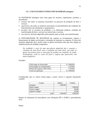 75

           4.2 - CÁLCULO DOS CUSTOS COM MATERIAIS (estoques)


Os MATERIAIS abrangem uma vasta gama de insumos, suprimentos, produtos e
mercadorias.
• insumos são todos os materiais necessários no processo de produção de bens e
   serviços.
• suprimentos são todos os materiais necessários ao preenchimento das condições de
   funcionamento das instalações e equipamentos.
• produtos são os exsumos da produção e ou fabricação próprias, resultado da
   transformação de bens e serviços em outros bens e serviços.
• mercadorias são bens adquiridos pela empresa, para revenda, sem transformação.

A CONTABILIDADE DE MATERIAIS diz respeito ao levantamento, registro e
fornecimento de dados envolvendo a circulação de materiais na empresa. O custo dos
materiais adquiridos deve incluir todos os gastos necessários para que eles chegue ao
estabelecimento da entidade compradora.

     Na realidade o custo de uma mercadoria adquirida não é somente o
     constante da nota fiscal, mas o resultante da soma deste com todos os
     gastos necessários para a colocação do produto em condições de venda.
     Normalmente, serão os custos de fretes e seguros que aparecerão com
     maior freqüência.

Exemplo:

              Valor pago ao fornecedor                            $ 1.000,00
              Fretes pagos ao transportador                          $ 50,00
              Prêmio de seguros sobre fretes                         $ 30,00
              Custo de aquisição                                  $ 1.080,00


Considerando que os valores foram pagos a prazo, tem-se o seguinte lançamento
contábil:

                           Contas                    Débito           Crédito
              estoques                                 1.080,00
              Dupl a pagar                                               1.000,00
              Fretes a pagar                                                50,00
              Seguros a pagar                                               30,00
                                           total       1.080,00          1.080,00

Quanto ao tratamento de mercadorias com tributação (IPI e ICMS) o procedimento
seria:


Dados:
 