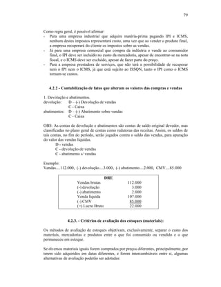 79



Como regra geral, é possível afirmar:
- Para uma empresa industrial que adquire matéria-prima pagando IPI e ICMS,
  nenhum destes impostos representará custo, uma vez que ao vender o produto final,
  a empresa recuperará do cliente os impostos sobre as vendas.
- Já para uma empresa comercial que compra da indústria e vende ao consumidor
  final, o IPI deve ser incluído no custo da mercadoria, apesar de encontrar-se na nota
  fiscal, e o ICMS deve ser excluído, apesar de fazer parte do preço.
- Para a empresa prestadora de serviços, que não terá a possibilidade de recuperar
  nem o IPI nem o ICMS, já que está sujeito ao ISSQN, tanto o IPI como o ICMS
  tornam-se custos.


   4.2.2 - Contabilização de fatos que alteram os valores das compras e vendas

1. Devolução e abatimentos.
devolução:    D – (-) Devolução de vendas
              C - Caixa
abatimentos: D – (-) Abatimento sobre vendas
              C - Caixa

OBS: As contas de devolução e abatimentos são contas de saldo original devedor, mas
classificadas no plano geral de contas como redutoras das receitas. Assim, os saldos de
tais contas, no fim do período, serão jogados contra o saldo das vendas, para apuração
do valor das vendas líquidas.
        D - vendas
        C - devolução de vendas
        C - abatimento s/ vendas

Exemplo:
Vendas....112.000, (-) devolução....3.000, (-) abatimento....2.000, CMV....85.000

                                      DRE
                    Vendas brutas                 112.000
                    (-) devolução                   3.000
                    (-) abatimento                  2.000
                    Venda líquida                 107.000
                    (-) CMV                        85.000
                    (=) Lucro Bruto                22.000


              4.2.3. - Critérios de avaliação dos estoques (materiais):

Os métodos de avaliação de estoques objetivam, exclusivamente, separar o custo dos
materiais, mercadorias e produtos entre o que foi consumido ou vendido e o que
permaneceu em estoque.

Se diversos materiais iguais forem comprados por preços diferentes, principalmente, por
terem sido adquiridos em datas diferentes, e forem intercambiáveis entre si, algumas
alternativas de avaliação poderão ser adotadas:
 