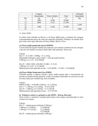80



                     Compras                                               Utilização
                    Quantidades      Preço Unitário         Total          Quantidade
      Dia               kg                 $                  $                Kg
       3               1000              10,00             10.000
      15               2000              11,65             23.300
      17                                                                      2.200
      23                1200              13,00            15.600
      29                                                                      1000

a) preço médio:

O critério mais utilizado no Brasil é o do Preço Médio para a avaliação dos estoques
(consequentemente para a do custo dos materiais utilizados). Podemos, no entanto fixar
pelo menos dois tipos diferentes de Preço Médio: Móvel e Fixo.

a1) Preço médio ponderado móvel (PMPM)
é assim chamado aquele mantido por empresas com controle constante de seus estoques
e que por isso atualiza seu preço médio após cada aquisição. Nesse caso.

Cálculo:
Dia 17 = $ 33.300 / 3.000kg = $ 11,10 kg
Quantidade Utilizada x preço médio = custo da matéria-prima.
3.200 kg x $ 11,10 = $ 24.420,00

Dia 29 = (800+1200) / ($8.880+15.600) = $ 12,24
1.000 kg x $ 12,24 = $ 12.240,00
Matéria-prima total aplicada no mês = $ 24.420,00 + 12.240 = $ 36.600,00

a2) Preço Médio Ponderado Fixo (PMPF)
Utilizado quando a empresa calcula o preço médio apenas após o encerramento do
período ou quando decide apropriar a todos os produtos elaborados no exercício ou mês
um único preço por unidade (kg, neste exemplo):

Cálculo:
PMPF do Mês = $ 48.900/ 4.200 kg = $ 11,643/kg
Dia 17 = 2.200 kg x $ 11,643kg = $ 25.614,00
Dia 29 = 1.000 kg x $ 11,643kg = $ 11.643,00
Matéria-prima total aplicada no mês = $ 37.257,00

b) Primeiro a entrar é o primeiro a sair (PEPS – first-in, first-out)
Neste critério, o material é custeado pelos preços mais antigos, permanecendo os mais
recentes em estoque.

Cálculo:
Dia 17 – matéria-prima utilizada (2.200 kg) =
1.000 kg x $ 10,00/kg =      $ 10.000,00
1.200 kg x $ 11,65/kg =      $ 13.980,00
                             $ 23.980,00
Dia 29 – matéria-prima utilizada (1.000 kg) =
 