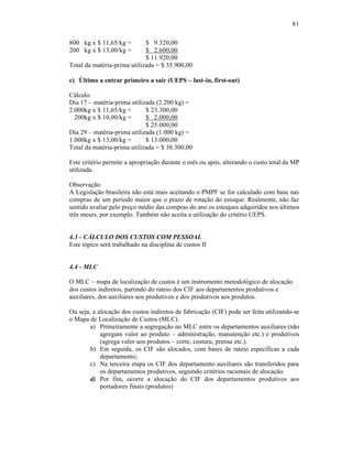 81

800 kg x $ 11,65/kg =        $ 9.320,00
200 kg x $ 13,00/kg =        $ 2.600,00
                             $ 11.920,00
Total da matéria-prima utilizada = $ 35.900,00

c) Último a entrar primeiro a sair (UEPS – last-in, first-out)

Cálculo:
Dia 17 – matéria-prima utilizada (2.200 kg) =
2.000kg x $ 11,65/kg =       $ 23.300,00
  200kg x $ 10,00/kg =       $ 2.000,00
                             $ 25.000,00
Dia 29 – matéria-prima utilizada (1.000 kg) =
1.000kg x $ 13,00/kg =       $ 13.000,00
Total da matéria-prima utilizada = $ 38.300,00

Este critério permite a apropriação durante o mês ou após, alterando o custo total da MP
utilizada.

Observação:
A Legislação brasileira não está mais aceitando o PMPF se for calculado com base nas
compras de um período maior que o prazo de rotação do estoque. Realmente, não faz
sentido avaliar pelo preço médio das compras do ano os estoques adquiridos nos últimos
três meses, por exemplo. Também não aceita a utilização do critério UEPS.


4.3 - CÁLCULO DOS CUSTOS COM PESSOAL
Este tópico será trabalhado na disciplina de custos II


4.4 - MLC

O MLC – mapa de localização de custos é um instrumento metodológico de alocação
dos custos indiretos, partindo do rateio dos CIF aos departamentos produtivos e
auxiliares, dos auxiliares aos produtivos e dos produtivos aos produtos.

Ou seja, a alocação dos custos indiretos de fabricação (CIF) pode ser feita utilizando-se
o Mapa de Localização de Custos (MLC).
        a) Primeiramente a segregação no MLC entre os departamentos auxiliares (não
            agregam valor ao produto – administração, manutenção etc.) e produtivos
            (agrega valor aos produtos – corte, costura, prensa etc.).
        b) Em seguida, os CIF são alocados, com bases de rateio específicas a cada
            departamento;
        c) Na terceira etapa os CIF dos departamento auxiliares são transferidos para
            os departamentos produtivos, seguindo critérios racionais de alocação.
        d) Por fim, ocorre a alocação do CIF dos departamentos produtivos aos
            portadores finais (produtos)
 