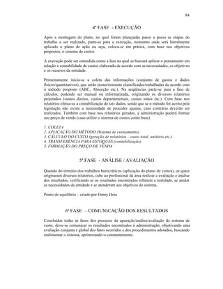84


                              4ª FASE - EXECUÇÃO
Após a montagem do plano, no qual foram planejadas passo a passo as etapas do
trabalho a ser realizado, parte-se para a execução, momento onde será literalmente
aplicado o plano de ação ou seja, coloca-se em prática, com base nos objetivos
propostos, o sistema de custos.

A execução pode ser entendida como a fase na qual se buscará aplicar o pensamento em
relação a contabilidade de custos elaborado de acordo com as necessidades, os objetivos
e os recursos da entidade.

Primeiramente inicia-se a coleta das informações (conjunto de gastos e dados
físicos/quantitativos), que serão posteriormente classificadas/trabalhadas de acordo com
o método proposto (ABC, Absorção etc.). Na seqüências parte-se para a fase de
cálculos, podendo ser manual ou informatizada, originando os diversos relatórios
projetados (custos diretos, custos departamentais, custos totais etc.). Com base nos
relatórios efetua-se a contabilização de tais dados, sendo que se o método for aceito pela
legislação não existe a necessidade de proceder ajustes, caso contrário deverão ser
realizados. Também com base nos relatórios gerados, a administração poderá formar
seu preço de venda (caso utilize o sistema de custos como base).

1. COLETA
2. APLICAÇÃO DO MÉTODO (Sistema de custeamento)
3. CÁLCULO DO CUSTO (geração de relatórios – custo total, unitário etc.)
4. TRANSFERÊNCIA PARA ESTOQUES (contabilização)
5. FORMAÇÃO DO PREÇO DE VENDA


                      5ª FASE - ANÁLISE / AVALIAÇÃO

Quando do término dos trabalhos burocráticos (aplicação do plano de custos), os quais
originaram diversos relatórios, cabe ao profissional da área realizar a avaliação e análise
dos resultados, verificando se os resultados encontrados refletem a realidade, se anular
as necessidades da entidade e se atenderam aos objetivos do sistema.

Ponto de equilíbrio – criado por Henry Hess



             6ª FASE – COMUNICAÇÃO DOS RESULTADOS
Concluídas todas as fases dos processo de apuração/análise/avaliação do sistema de
custo, deve-se comunicar os resultados encontrados à administração, objetivando uma
avaliação conjunta e global dos fatos ocorridos e dos procedimentos adotados, buscando
realimentar o sistema, aprimorando-o constantemente.
 