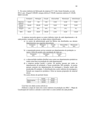 88

5. Os custos indiretos de fabricação da empresa CC1 Ltda. foram formados, no mês
08/x1, por: Aluguel $ 480,00: energia elétrica $ 720,00; materiais indiretos $ 120,00;
MOI $ 422,00.

               Estamparia       Montagem        Furação    Almoxarifado         Manutenção    Administração

Materiais        24,00            7,00            9,00        14,00               16,00           50,00
Indiretos
 Energia        360,00           200,00          66,00        34,00               40,00           20,00
 Elétrica
Aluguel          15%              20%            10%           35%                 15%             5%

  MOI            80,00            60,00         100,00        22,00               24,00          136,00


     A empresa necessita apurar os custos indiretos totais de cada departamento e de
cada produto, tomando com base os dados abaixo identificados:
        a) os custos da administração geral da fábrica são distribuídos aos demais
            departamentos nos seguintes percentuais:
                   Estamparia             Montagem        Furação         Almoxarifado       Manutenção
                      15%                   20%            10%               35%               20%

            b) a manutenção presta serviço somente aos departamentos de produção e o
               rateio é feito de acordo com a produção de cada um .
                     Estamparia                Montagem               Furação
                        42%                      38%                   20%

            c) o almoxarifado também distribui seus custos aos departamentos produtivos
               tendo como base na produção de cada departamento.
            d) a empresa produz portão e portas. Os portões passam por todos os
               departamentos de produção e foram produzidas 300 unidades. As portas
               passam somente nos departamentos de montagem e furação, tendo sido
               produzidas 80 unidades. A distribuição dos custos indiretos da montagem e
               furação aos respectivos produtos é feita na mesma proporção do material
               direto.
            Os custos diretos do período foram:

                                             Portão        Portas
                Matéria-prima              1.176,00       784,00
                MOD                          840,00       628,00

     Com base nos dados acima solicita-se:
     Elaborar o mapa de rateio dos custos indiretos de produção (ou MLC – Mapa de
Localização de Custos) e calcular o custo total e o custo unitário de cada produto.
 