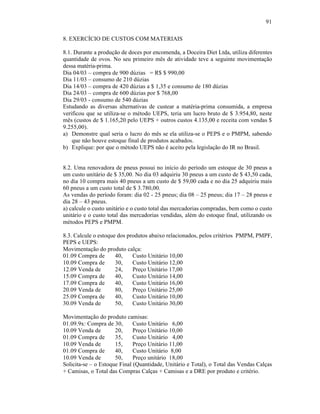 91

8. EXERCÍCIO DE CUSTOS COM MATERIAIS

8.1. Durante a produção de doces por encomenda, a Doceira Diet Ltda, utiliza diferentes
quantidade de ovos. No seu primeiro mês de atividade teve a seguinte movimentação
dessa matéria-prima.
Dia 04/03 – compra de 900 dúzias = R$ $ 990,00
Dia 11/03 – consumo de 210 dúzias
Dia 14/03 – compra de 420 dúzias a $ 1,35 e consumo de 180 dúzias
Dia 24/03 – compra de 600 dúzias por $ 768,00
Dia 29/03 - consumo de 540 dúzias
Estudando as diversas alternativas de custear a matéria-prima consumida, a empresa
verificou que se utiliza-se o método UEPS, teria um lucro bruto de $ 3.954,80, neste
mês (custos de $ 1.165,20 pelo UEPS + outros custos 4.135,00 e receita com vendas $
9.255,00).
a) Demonstre qual seria o lucro do mês se ela utiliza-se o PEPS e o PMPM, sabendo
    que não houve estoque final de produtos acabados.
b) Explique: por que o método UEPS não é aceito pela legislação do IR no Brasil.


8.2. Uma renovadora de pneus possui no início do período um estoque de 30 pneus a
um custo unitário de $ 35,00. No dia 03 adquiriu 30 pneus a um custo de $ 43,50 cada,
no dia 10 compra mais 40 pneus a um custo de $ 59,00 cada e no dia 25 adquiriu mais
60 pneus a um custo total de $ 3.780,00.
As vendas do período foram: dia 02 - 25 pneus; dia 08 – 25 pneus; dia 17 – 28 pneus e
dia 28 – 43 pneus.
a) calcule o custo unitário e o custo total das mercadorias compradas, bem como o custo
unitário e o custo total das mercadorias vendidas, além do estoque final, utilizando os
métodos PEPS e PMPM.

8.3. Calcule o estoque dos produtos abaixo relacionados, pelos critérios PMPM, PMPF,
PEPS e UEPS:
Movimentação do produto calça:
01.09 Compra de       40,    Custo Unitário 10,00
10.09 Compra de       30,    Custo Unitário 12,00
12.09 Venda de        24,    Preço Unitário 17,00
15.09 Compra de       40,    Custo Unitário 14,00
17.09 Compra de       40,    Custo Unitário 16,00
20.09 Venda de        80,    Preço Unitário 25,00
25.09 Compra de       40,    Custo Unitário 10,00
30.09 Venda de        50,    Custo Unitário 30,00

Movimentação do produto camisas:
01.09.9x: Compra de 30,       Custo Unitário 6,00
10.09 Venda de        20,     Preço Unitário 10,00
01.09 Compra de       35,     Custo Unitário 4,00
10.09 Venda de        15,     Preço Unitário 11,00
01.09 Compra de       40,     Custo Unitário 8,00
10.09 Venda de        50,     Preço unitário 18,00
Solicita-se – o Estoque Final (Quantidade, Unitário e Total), o Total das Vendas Calças
+ Camisas, o Total das Compras Calças + Camisas e a DRE por produto e critério.
 