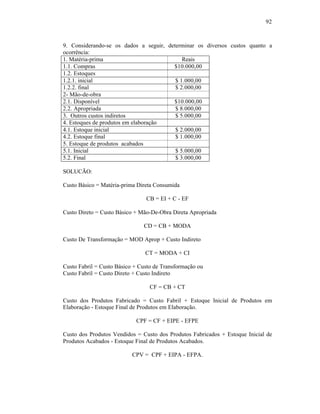 92



9. Considerando-se os dados a seguir, determinar os diversos custos quanto a
ocorrência:
1. Matéria-prima                            Reais
1.1. Compras                            $10.000,00
1.2. Estoques
1.2.1. inicial                           $ 1.000,00
1.2.2. final                             $ 2.000,00
2- Mão-de-obra
2.1. Disponível                         $10.000,00
2.2. Apropriada                          $ 8.000,00
3. Outros custos indiretos               $ 5.000,00
4. Estoques de produtos em elaboração
4.1. Estoque inicial                     $ 2.000,00
4.2. Estoque final                       $ 1.000,00
5. Estoque de produtos acabados
5.1. Inicial                             $ 5.000,00
5.2. Final                               $ 3.000,00

SOLUCÃO:

Custo Básico = Matéria-prima Direta Consumida

                                CB = EI + C - EF

Custo Direto = Custo Básico + Mão-De-Obra Direta Apropriada

                               CD = CB + MODA

Custo De Transformação = MOD Aprop + Custo Indireto

                                CT = MODA + CI

Custo Fabril = Custo Básico + Custo de Transformação ou
Custo Fabril = Custo Direto + Custo Indireto

                                  CF = CB + CT

Custo dos Produtos Fabricado = Custo Fabril + Estoque Inicial de Produtos em
Elaboração - Estoque Final de Produtos em Elaboração.

                            CPF = CF + EIPE - EFPE

Custo dos Produtos Vendidos = Custo dos Produtos Fabricados + Estoque Inicial de
Produtos Acabados - Estoque Final de Produtos Acabados.

                           CPV = CPF + EIPA - EFPA.
 