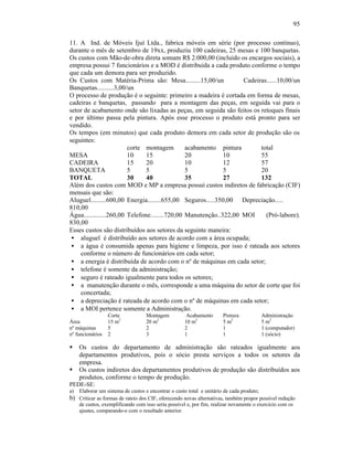 95

11. A Ind. de Móveis Ijuí Ltda., fabrica móveis em série (por processo contínuo),
durante o mês de setembro de 19xx, produziu 100 cadeiras, 25 mesas e 100 banquetas.
Os custos com Mão-de-obra direta somam R$ 2.000,00 (incluído os encargos sociais), a
empresa possui 7 funcionários e a MOD é distribuída a cada produto conforme o tempo
que cada um demora para ser produzido.
Os Custos com Matéria-Prima são: Mesa.........15,00/un            Cadeiras......10,00/un
Banquetas..........3,00/un
O processo de produção é o seguinte: primeiro a madeira é cortada em forma de mesas,
cadeiras e banquetas, passando para a montagem das peças, em seguida vai para o
setor de acabamento onde são lixadas as peças, em seguida são feitos os retoques finais
e por último passa pela pintura. Após esse processo o produto está pronto para ser
vendido.
Os tempos (em minutos) que cada produto demora em cada setor de produção são os
seguintes:
                        corte montagem         acabamento pintura       total
MESA                    10     15              20           10          55
CADEIRA                 15     20              10           12          57
BANQUETA                5      5               5            5           20
TOTAL                   30     40              35           27          132
Além dos custos com MOD e MP a empresa possui custos indiretos de fabricação (CIF)
mensais que são:
Aluguel.........600,00 Energia........655,00 Seguros.....350,00 Depreciação.....
810,00
Água.............260,00 Telefone........720,00 Manutenção..322,00 MOI     (Pró-labore).
830,00
Esses custos são distribuídos aos setores da seguinte maneira:
 • aluguel é distribuído aos setores de acordo com a área ocupada;
 • a água é consumida apenas para higiene e limpeza, por isso é rateada aos setores
    conforme o número de funcionários em cada setor;
 • a energia é distribuída de acordo com o nº de máquinas em cada setor;
 • telefone é somente da administração;
 • seguro é rateado igualmente para todos os setores;
 • a manutenção durante o mês, corresponde a uma máquina do setor de corte que foi
    concertada;
 • a depreciação é rateada de acordo com o nº de máquinas em cada setor;
 • a MOI pertence somente a Administração.
                  Corte             Montagem          Acabamento       Pintura             Administração
Área              15 m2             20 m2            10 m2             5 m2                5 m2
nº máquinas       5                 2                2                 1                   1 (computador)
nº funcionários   2                 3                1                 1                   1 (sócio)

§    Os custos do departamento de administração são rateados igualmente aos
     departamentos produtivos, pois o sócio presta serviços a todos os setores da
     empresa.
§    Os custos indiretos dos departamentos produtivos de produção são distribuídos aos
     produtos, conforme o tempo de produção.
PEDE-SE:
a)   Elaborar um sistema de custos e encontrar o custo total e unitário de cada produto;
b) Criticar as formas de rateio dos CIF, oferecendo novas alternativas, também propor possível redução
     de custos, exemplificando com isso seria possível e, por fim, realizar novamente o exercício com os
     ajustes, comparando-o com o resultado anterior.
 