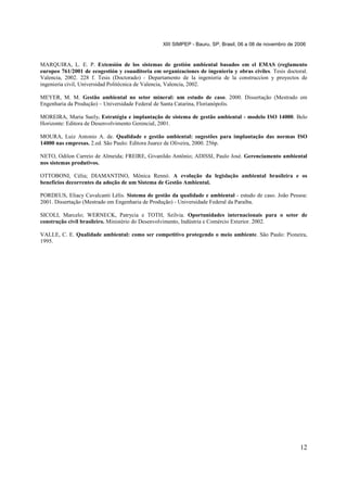 XIII SIMPEP - Bauru, SP, Brasil, 06 a 08 de novembro de 2006

MARQUIRA, L. E. P. Extensión de los sistemas de gestión ambiental basados em el EMAS (reglamento
europeo 761/2001 de ecogestión y coauditoria em organizaciones de ingenieria y obras civiles. Tesis doctoral.
Valencia, 2002. 228 f. Tesis (Doctorado) - Departamento de la ingenieria de la construccion y proyectos de
ingenieria civil, Universidad Politécnica de Valencia, Valencia, 2002.
MEYER, M. M. Gestão ambiental no setor mineral: um estudo de caso. 2000. Dissertação (Mestrado em
Engenharia da Produção) – Universidade Federal de Santa Catarina, Florianópolis.
MOREIRA, Maria Suely. Estratégia e implantação de sistema de gestão ambiental - modelo ISO 14000. Belo
Horizonte: Editora de Desenvolvimento Gerencial, 2001.
MOURA, Luiz Antonio A. de. Qualidade e gestão ambiental: sugestões para implantação das normas ISO
14000 nas empresas. 2.ed. São Paulo: Editora Juarez de Oliveira, 2000. 256p.
NETO, Odilon Carreio de Almeida; FREIRE, Givanildo Antônio; ADISSI, Paulo José. Gerenciamento ambiental
nos sistemas produtivos.
OTTOBONI, Célia; DIAMANTINO, Mônica Rennó. A evolução da legislação ambiental brasileira e os
benefícios decorrentes da adoção de um Sistema de Gestão Ambiental.
PORDEUS, Eliacy Cavalcanti Lélis. Sistema de gestão da qualidade e ambiental - estudo de caso. João Pessoa:
2001. Dissertação (Mestrado em Engenharia de Produção) - Universidade Federal da Paraíba.
SICOLI, Marcelo; WERNECK, Patrycia e TOTH, Szilvia. Oportunidades internacionais para o setor de
construção civil brasileiro. Ministério do Desenvolvimento, Indústria e Comércio Exterior. 2002.
VALLE, C. E. Qualidade ambiental: como ser competitivo protegendo o meio ambiente. São Paulo: Pioneira,
1995.

12

 