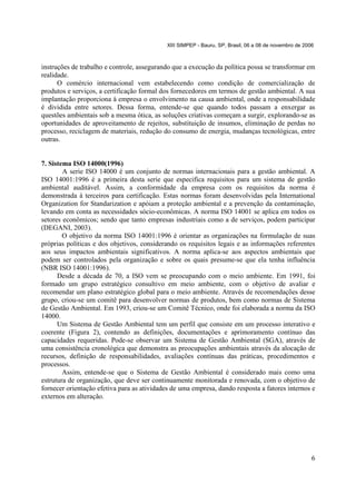 XIII SIMPEP - Bauru, SP, Brasil, 06 a 08 de novembro de 2006

instruções de trabalho e controle, assegurando que a execução da política possa se transformar em
realidade.
O comércio internacional vem estabelecendo como condição de comercialização de
produtos e serviços, a certificação formal dos fornecedores em termos de gestão ambiental. A sua
implantação proporciona à empresa o envolvimento na causa ambiental, onde a responsabilidade
é dividida entre setores. Dessa forma, entende-se que quando todos passam a enxergar as
questões ambientais sob a mesma ótica, as soluções criativas começam a surgir, explorando-se as
oportunidades de aproveitamento de rejeitos, substituição de insumos, eliminação de perdas no
processo, reciclagem de materiais, redução do consumo de energia, mudanças tecnológicas, entre
outras.

7. Sistema ISO 14000(1996)
A serie ISO 14000 é um conjunto de normas internacionais para a gestão ambiental. A
ISO 14001:1996 é a primeira desta serie que especifica requisitos para um sistema de gestão
ambiental auditável. Assim, a conformidade da empresa com os requisitos da norma é
demonstrada à terceiros para certificação. Estas normas foram desenvolvidas pela International
Organization for Standarization e apóiam a proteção ambiental e a prevenção da contaminação,
levando em conta as necessidades sócio-econômicas. A norma ISO 14001 se aplica em todos os
setores econômicos; sendo que tanto empresas industriais como a de serviços, podem participar
(DEGANI, 2003).
O objetivo da norma ISO 14001:1996 é orientar as organizações na formulação de suas
próprias políticas e dos objetivos, considerando os requisitos legais e as informações referentes
aos seus impactos ambientais significativos. A norma aplica-se aos aspectos ambientais que
podem ser controlados pela organização e sobre os quais presume-se que ela tenha influência
(NBR ISO 14001:1996).
Desde a década de 70, a ISO vem se preocupando com o meio ambiente. Em 1991, foi
formado um grupo estratégico consultivo em meio ambiente, com o objetivo de avaliar e
recomendar um plano estratégico global para o meio ambiente. Através de recomendações desse
grupo, criou-se um comitê para desenvolver normas de produtos, bem como normas de Sistema
de Gestão Ambiental. Em 1993, criou-se um Comitê Técnico, onde foi elaborada a norma da ISO
14000.
Um Sistema de Gestão Ambiental tem um perfil que consiste em um processo interativo e
coerente (Figura 2), contendo as definições, documentações e aprimoramento contínuo das
capacidades requeridas. Pode-se observar um Sistema de Gestão Ambiental (SGA), através de
uma consistência cronológica que demonstra as preocupações ambientais através da alocação de
recursos, definição de responsabilidades, avaliações contínuas das práticas, procedimentos e
processos.
Assim, entende-se que o Sistema de Gestão Ambiental é considerado mais como uma
estrutura de organização, que deve ser continuamente monitorada e renovada, com o objetivo de
fornecer orientação efetiva para as atividades de uma empresa, dando resposta a fatores internos e
externos em alteração.

6

 