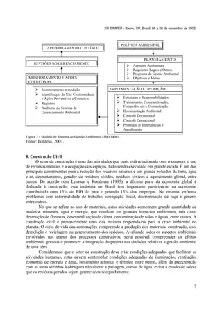 XIII SIMPEP - Bauru, SP, Brasil, 06 a 08 de novembro de 2006

POLÍTICA AMBIENTAL

APRIMORAMENTO CONTÍNUO

PLANEJAMENTO
REVISÕES NO GERENCIAMENTO

Aspectos Ambientais
Requisitos Legais e Outros
Programa de Gestão Ambiental
Objetivos e Metas

MONITORAMENTO E AÇÕES
CORRETIVAS
Monitoramento e medição
Identificação de Não-Conformidade
e Ações Preventivas e Corretivas
Registros
Auditoria do Sistema de
Gerenciamento Ambiental

IMPLEMENTAÇÃO E OPERAÇÃO
Estruturas e Responsabilidades
Treinamento, Conscientização,
Competên- cia e Comunicação
Documentação Ambiental
Controle Documental
Controle Operacional
Prontidão p/ Emergências e
Atendimento

Figura 2 : Modelo de Sistema de Gestão Ambiental - ISO 14001.

Fonte: Pordeus, 2001.

8. Construção Civil
O setor da construção é uma das atividades que mais está relacionada com o entorno, o uso
de recursos naturais e a ocupação dos espaços, tudo sendo executado em grande escala. É um dos
principais contribuintes para a redução dos recursos naturais e um grande poluidor da terra, água
e ar, desmatamento, gerador de resíduos sólidos, resíduos tóxicos e aquecimento global, entre
outros. De acordo com Lenssen e Roodman (1995), a décima parte da economia global é
dedicada à construção; esta indústria no Brasil tem importante participação na economia,
contribuindo com 15% do PIB do país e gerando 15% dos empregos. No entanto, enfrenta
problemas com informalidade do trabalho, sonegação fiscal, discriminação de raça e gênero,
entre outros.
No que se refere ao uso de materiais, estas atividades consomem grande quantidade de
madeira, minerais, água e energia, que resultam em grandes impactos ambientais, tais como
destruição de florestas, desestabilização do clima, contaminação de solos e águas, entre outros. A
construção civil é provavelmente uma das maiores responsáveis para a crise ambiental no
planeta. O ciclo de vida das construções compreende a produção dos materiais, construção, uso,
demolição e reciclagem ou gerenciamento dos resíduos. Avaliando todos os aspectos ambientais
envolvidos nas etapas dos processos construtivos, seria possível compreender os efeitos
ambientais gerados e promover a integração do projeto nas decisões relativas a gestão ambiental
de uma obra.
Considerando que o setor da construção deve criar condições adequadas que facilitem as
atividades humanas, estas devem contemplar condições adequadas de iluminação, ventilação,
economia de energia e água, isolamento acústico e térmico entre outras, além da preocupação
com as áreas vizinhas à obra para não alterar a paisagem, cursos de água, evitar a erosão do solo e
que os resíduos gerados sejam gerenciados adequadamente.
7

 