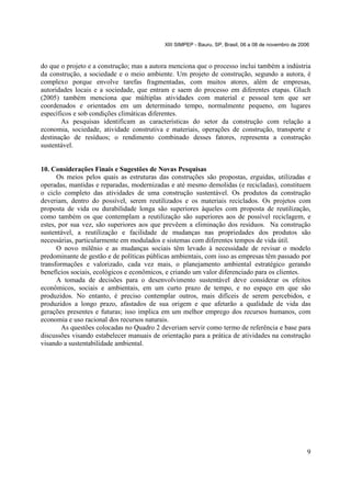 XIII SIMPEP - Bauru, SP, Brasil, 06 a 08 de novembro de 2006

do que o projeto e a construção; mas a autora menciona que o processo inclui também a indústria
da construção, a sociedade e o meio ambiente. Um projeto de construção, segundo a autora, é
complexo porque envolve tarefas fragmentadas, com muitos atores, além de empresas,
autoridades locais e a sociedade, que entram e saem do processo em diferentes etapas. Gluch
(2005) também menciona que múltiplas atividades com material e pessoal tem que ser
coordenados e orientados em um determinado tempo, normalmente pequeno, em lugares
específicos e sob condições climáticas diferentes.
As pesquisas identificam as características do setor da construção com relação a
economia, sociedade, atividade construtiva e materiais, operações de construção, transporte e
destinação de resíduos; o rendimento combinado desses fatores, representa a construção
sustentável.

10. Considerações Finais e Sugestões de Novas Pesquisas
Os meios pelos quais as estruturas das construções são propostas, erguidas, utilizadas e
operadas, mantidas e reparadas, modernizadas e até mesmo demolidas (e recicladas), constituem
o ciclo completo das atividades de uma construção sustentável. Os produtos da construção
deveriam, dentro do possível, serem reutilizados e os materiais reciclados. Os projetos com
proposta de vida ou durabilidade longa são superiores àqueles com proposta de reutilização,
como também os que contemplam a reutilização são superiores aos de possível reciclagem, e
estes, por sua vez, são superiores aos que prevêem a eliminação dos resíduos. Na construção
sustentável, a reutilização e facilidade de mudanças nas propriedades dos produtos são
necessárias, particularmente em modulados e sistemas com diferentes tempos de vida útil.
O novo milênio e as mudanças sociais têm levado à necessidade de revisar o modelo
predominante de gestão e de políticas públicas ambientais, com isso as empresas têm passado por
transformações e valorizado, cada vez mais, o planejamento ambiental estratégico gerando
benefícios sociais, ecológicos e econômicos, e criando um valor diferenciado para os clientes.
A tomada de decisões para o desenvolvimento sustentável deve considerar os efeitos
econômicos, sociais e ambientais, em um curto prazo de tempo, e no espaço em que são
produzidos. No entanto, é preciso contemplar outros, mais difíceis de serem percebidos, e
produzidos a longo prazo, afastados de sua origem e que afetarão a qualidade de vida das
gerações presentes e futuras; isso implica em um melhor emprego dos recursos humanos, com
economia e uso racional dos recursos naturais.
As questões colocadas no Quadro 2 deveriam servir como termo de referência e base para
discussões visando estabelecer manuais de orientação para a prática de atividades na construção
visando a sustentabilidade ambiental.

9

 