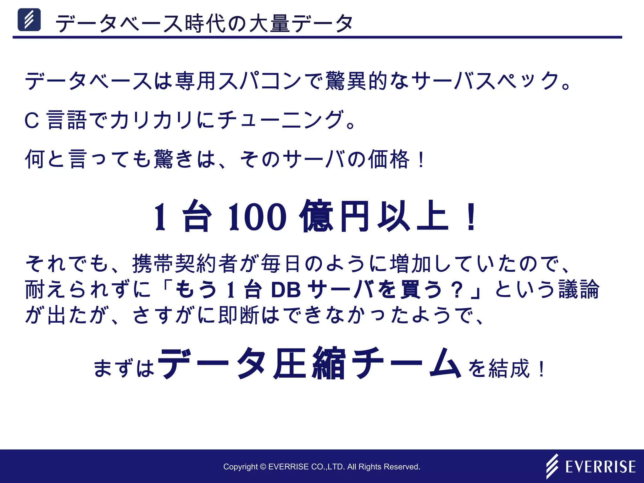 Copyright © EVERRISE CO.,LTD. All Rights Reserved.
データベース時代の大量データ
データベースは専用スパコンで驚異的なサーバスペック。
C 言語でカリカリにチューニング。
何と言っても驚きは、そのサーバの価格！
1 台 100 億円以上！
それでも、携帯契約者が毎日のように増加していたので、　
耐えられずに「もう 1 台 DB サーバを買う？」という議論
が出たが、さすがに即断はできなかったようで、
まずはデータ圧縮チームを結成！
 