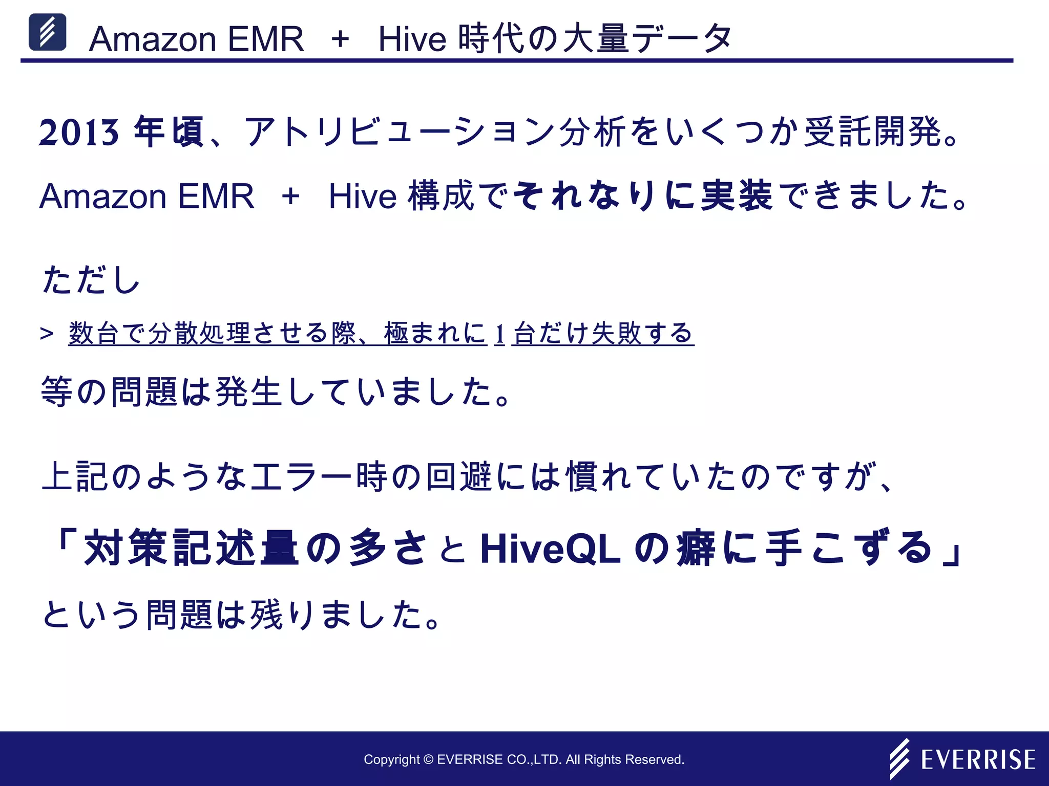 Copyright © EVERRISE CO.,LTD. All Rights Reserved.
Amazon EMR ＋ Hive 時代の大量データ
2013 年頃、アトリビューション分析をいくつか受託開発。
Amazon EMR ＋ Hive 構成でそれなりに実装できました。
ただし
> 数台で分散処理させる際、極まれに 1 台だけ失敗する
等の問題は発生していました。
上記のようなエラー時の回避には慣れていたのですが、
「対策記述量の多さと HiveQL の癖に手こずる」
という問題は残りました。
 