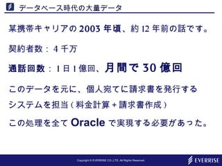 Copyright © EVERRISE CO.,LTD. All Rights Reserved.
データベース時代の大量データ
某携帯キャリアの 2003 年頃、約 12 年前の話です。
契約者数： 4 千万
通話回数： 1 日 1 億回、月間で 30 億回
このデータを元に、個人宛てに請求書を発行する
システムを担当 ( 料金計算＋請求書作成 )
この処理を全て Oracle で実現する必要があった。
 