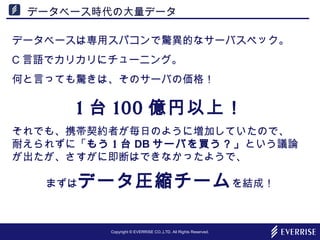 Copyright © EVERRISE CO.,LTD. All Rights Reserved.
データベース時代の大量データ
データベースは専用スパコンで驚異的なサーバスペック。
C 言語でカリカリにチューニング。
何と言っても驚きは、そのサーバの価格！
1 台 100 億円以上！
それでも、携帯契約者が毎日のように増加していたので、　
耐えられずに「もう 1 台 DB サーバを買う？」という議論
が出たが、さすがに即断はできなかったようで、
まずはデータ圧縮チームを結成！
 