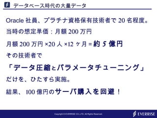 Copyright © EVERRISE CO.,LTD. All Rights Reserved.
データベース時代の大量データ
Oracle 社員、プラチナ資格保有技術者で 20 名程度。
当時の想定単価：月額 200 万円
月額 200 万円 ×20 人 ×12 ヶ月＝約 5 億円
その技術者で
「データ圧縮とパラメータチューニング」
だけを、ひたすら実施。
結果、 100 億円のサーバ購入を回避！
 