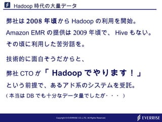 Copyright © EVERRISE CO.,LTD. All Rights Reserved.
Hadoop 時代の大量データ
弊社は 2008 年頃から Hadoop の利用を開始。
Amazon EMR の提供は 2009 年頃で、 Hive もない。
その頃に利用した苦労話を。
技術的に面白そうだからと、
弊社 CTO が「 Hadoop でやります！」
という前提で、あるアド系のシステムを受託。
( 本当は DB でも十分なデータ量でしたが・・・ )
 