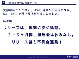 Copyright © EVERRISE CO.,LTD. All Rights Reserved.
Hadoop 時代の大量データ
文献はほとんどなく、 AWS 自体も不安定のなか、　
S3 、 EC2 でガリガリと作りこみました。
…結果は
リリースは、延期に次ぐ延期。
　 2 ～ 3 ヶ月間、担当者は休みなし。
　　リリース後も不具合連発！
 