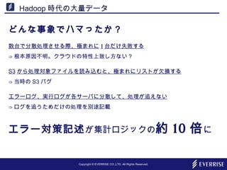 Copyright © EVERRISE CO.,LTD. All Rights Reserved.
Hadoop 時代の大量データ
どんな事象でハマったか？
数台で分散処理させる際、極まれに 1 台だけ失敗する
⇒ 根本原因不明。クラウドの特性上致し方ない？
S3 から処理対象ファイルを読み込むと、極まれにリストが欠損する
⇒ 当時の S3 バグ
エラーログ、実行ログが各サーバに分散して、処理が追えない
⇒ ログを追うためだけの処理を別途記載
エラー対策記述が集計ロジックの約 10 倍に
 