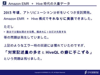 Copyright © EVERRISE CO.,LTD. All Rights Reserved.
Amazon EMR ＋ Hive 時代の大量データ
2013 年頃、アトリビューション分析をいくつか受託開発。
Amazon EMR ＋ Hive 構成でそれなりに実装できました。
ただし
> 数台で分散処理させる際、極まれに 1 台だけ失敗する
等の問題は発生していました。
上記のようなエラー時の回避には慣れていたのですが、
「対策記述量の多さと HiveQL の癖に手こずる」
という問題は残りました。
 