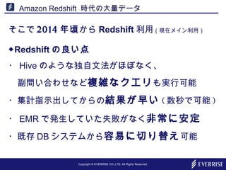 Copyright © EVERRISE CO.,LTD. All Rights Reserved.
Amazon Redshift 時代の大量データ
そこで 2014 年頃から Redshift 利用（現在メイン利用）
◆Redshift の良い点
・ Hive のような独自文法がほぼなく、
　副問い合わせなど複雑なクエリも実行可能
・集計指示出してからの結果が早い ( 数秒で可能 )
・ EMR で発生していた失敗がなく非常に安定
・既存 DB システムから容易に切り替え可能
 