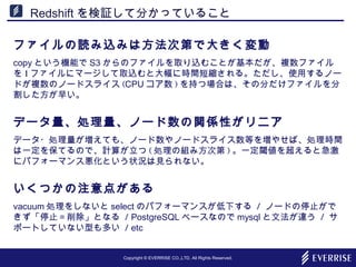 Copyright © EVERRISE CO.,LTD. All Rights Reserved.
Redshift を検証して分かっていること
ファイルの読み込みは方法次第で大きく変動
copy という機能で S3 からのファイルを取り込むことが基本だが、複数ファイル
を 1 ファイルにマージして取込むと大幅に時間短縮される。ただし、使用するノー
ドが複数のノードスライス (CPU コア数 ) を持つ場合は、その分だけファイルを分
割した方が早い。
データ量、処理量、ノード数の関係性がリニア
データ・処理量が増えても、ノード数やノードスライス数等を増やせば、処理時間
は一定を保てるので、計算が立つ ( 処理の組み方次第 ) 。一定閾値を超えると急激
にパフォーマンス悪化という状況は見られない。
いくつかの注意点がある
vacuum 処理をしないと select のパフォーマンスが低下する / ノードの停止がで
きず「停止＝削除」となる / PostgreSQL ベースなので mysql と文法が違う / サ
ポートしていない型も多い / etc
 