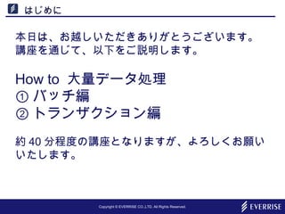 Copyright © EVERRISE CO.,LTD. All Rights Reserved.
はじめに
本日は、お越しいただきありがとうございます。
講座を通じて、以下をご説明します。
How to 大量データ処理
① バッチ編
② トランザクション編
約 40 分程度の講座となりますが、よろしくお願い
いたします。
 