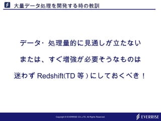 Copyright © EVERRISE CO.,LTD. All Rights Reserved.
大量データ処理を開発する時の教訓
データ・処理量的に見通しが立たない
または、すぐ増強が必要そうなものは
迷わず Redshift(TD 等 ) にしておくべき！
 
