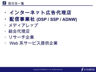 Copyright © EVERRISE CO.,LTD. All Rights Reserved.
取引先一覧
・インターネット広告代理店
・配信事業社 (DSP / SSP / ADNW)
・メディアレップ
・総合代理店
・リサーチ企業
・ Web 系サービス提供企業
 