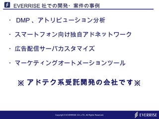 Copyright © EVERRISE CO.,LTD. All Rights Reserved.
EVERRISE 社での開発・案件の事例
・ DMP 、アトリビューション分析
・スマートフォン向け独自アドネットワーク
・広告配信サーバカスタマイズ
・マーケティングオートメーションツール
※ アドテク系受託開発の会社です※
 