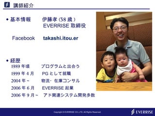 Copyright © EVERRISE CO.,LTD. All Rights Reserved.
講師紹介
◆ 基本情報 　伊藤孝 (38 歳 )
　 EVERRISE 取締役
　
　 Facebook 　 takashi.itou.er
◆ 経歴
　 1989 年頃 　プログラムと出会う
　 1999 年 4 月 　 PG として就職
　 2004 年～ 　物流・在庫コンサル
　 2006 年 6 月 　 EVERRISE 起業
　 2006 年 9 月～　アド関連システム開発多数
 