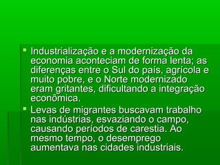  Industrialização e a modernização daIndustrialização e a modernização da
economia aconteciam de forma lenta; aseconomia aconteciam de forma lenta; as
diferenças entre o Sul do país, agrícola ediferenças entre o Sul do país, agrícola e
muito pobre, e o Norte modernizadomuito pobre, e o Norte modernizado
eram gritantes, dificultando a integraçãoeram gritantes, dificultando a integração
econômica.econômica.
 Levas de migrantes buscavam trabalhoLevas de migrantes buscavam trabalho
nas indústrias, esvaziando o campo,nas indústrias, esvaziando o campo,
causando períodos de carestia. Aocausando períodos de carestia. Ao
mesmo tempo, o desempregomesmo tempo, o desemprego
aumentava nas cidades industriais.aumentava nas cidades industriais.
 