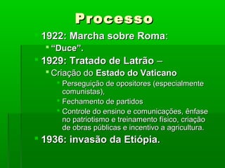 ProcessoProcesso
 1922: Marcha sobre Roma1922: Marcha sobre Roma::
 ““Duce”.Duce”.
 1929: Tratado de Latrão1929: Tratado de Latrão ––
 Criação doCriação do Estado do VaticanoEstado do Vaticano
 Perseguição de opositores (especialmentePerseguição de opositores (especialmente
comunistas),comunistas),
 Fechamento de partidosFechamento de partidos
 Controle do ensino e comunicações, ênfaseControle do ensino e comunicações, ênfase
no patriotismo e treinamento físico, criaçãono patriotismo e treinamento físico, criação
de obras públicas e incentivo a agricultura.de obras públicas e incentivo a agricultura.
 1936: invasão da Etiópia.1936: invasão da Etiópia.
 