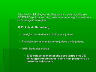  Criação dasCriação das SSSS (Seções de Segurança – polícia política) e(Seções de Segurança – polícia política) e
GESTAPOGESTAPO (polícia secreta), ambos para perseguir opositores(polícia secreta), ambos para perseguir opositores
ou “ameaças” ao regime.ou “ameaças” ao regime.
 1935: Leis de Nuremberg1935: Leis de Nuremberg
 restrição da cidadania e direitos aos judeus.restrição da cidadania e direitos aos judeus.
 Proibição de casamentos entre judeus e não judeus.Proibição de casamentos entre judeus e não judeus.
 1938: Noite dos cristais1938: Noite dos cristais
 5700 estabelecimentos judaicos (entre eles 2675700 estabelecimentos judaicos (entre eles 267
sinagogas) depredados, como num prenúncio dosinagogas) depredados, como num prenúncio do
posterior holocaustoposterior holocausto..
 