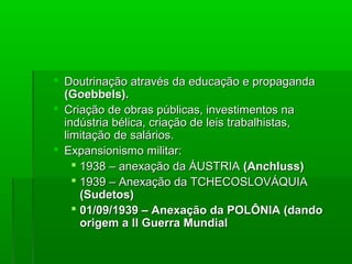  Doutrinação através da educação e propagandaDoutrinação através da educação e propaganda
(Goebbels).(Goebbels).
 Criação de obras públicas, investimentos naCriação de obras públicas, investimentos na
indústria bélica, criação de leis trabalhistas,indústria bélica, criação de leis trabalhistas,
limitação de salários.limitação de salários.
 Expansionismo militar:Expansionismo militar:
 1938 – anexação da ÁUSTRIA1938 – anexação da ÁUSTRIA (Anchluss)(Anchluss)
 1939 – Anexação da TCHECOSLOVÁQUIA1939 – Anexação da TCHECOSLOVÁQUIA
(Sudetos)(Sudetos)
 01/09/1939 – Anexação da POLÔNIA (dando01/09/1939 – Anexação da POLÔNIA (dando
origem a II Guerra Mundialorigem a II Guerra Mundial
 
