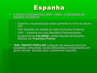EspanhaEspanha
 A Guerra Civil Espanhola (1936 – 1939) – a implantação doA Guerra Civil Espanhola (1936 – 1939) – a implantação do
fascismo na Espanhafascismo na Espanha::
 Espanha: industrialização tardia (somente no início do séculoEspanha: industrialização tardia (somente no início do século
XX);XX);
 País atrasado em relação ao resto da Europa Ocidental.País atrasado em relação ao resto da Europa Ocidental.
 1931 – Espanha vira uma República Parlamentarista.1931 – Espanha vira uma República Parlamentarista.
 Surgimento daSurgimento da FALANGE:FALANGE: partido fascista da Espanha,partido fascista da Espanha,
liderado porliderado por Francisco FrancoFrancisco Franco;;
 1936: FRENTE POPULAR1936: FRENTE POPULAR (coligação de esquerda reunindo(coligação de esquerda reunindo
socialistas, comunistas, sociais democratas e simpatizantes emsocialistas, comunistas, sociais democratas e simpatizantes em
geral) vencem eleições para o parlamento espanhol.geral) vencem eleições para o parlamento espanhol.
 