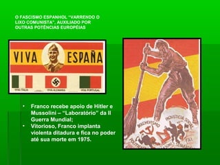 O FASCISMO ESPANHOL “VARRENDO O
LIXO COMUNISTA”, AUXILIADO POR
OUTRAS POTÊNCIAS EUROPÉIAS
• Franco recebe apoio de Hitler e
Mussolini – “Laboratório” da II
Guerra Mundial;
• Vitorioso, Franco implanta
violenta ditadura e fica no poder
até sua morte em 1975.
 