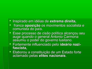  Inspirado em idéias deInspirado em idéias de extrema direita,extrema direita,
 francafranca oposiçãooposição os movimentos socialista eos movimentos socialista e
comunista do país.comunista do país.
 Esse processo de cisão política alcançou seuEsse processo de cisão política alcançou seu
auge quando o general Antonio Carmonaauge quando o general Antonio Carmona
assumiu o poder do governo lusitano.assumiu o poder do governo lusitano.
 Fortemente influenciado peloFortemente influenciado pelo ideário nazi-ideário nazi-
fascista,fascista,
 Elaborou a constituição de um Estado forteElaborou a constituição de um Estado forte
aclamado pelasaclamado pelas elites nacionaiselites nacionais..
 