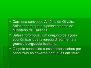  Carmona convocou Antônio de OliveiraCarmona convocou Antônio de Oliveira
Salazar para que ocupasse a pasta doSalazar para que ocupasse a pasta do
Ministério da Fazenda.Ministério da Fazenda.
 Salazar promoveu um conjunto de açõesSalazar promoveu um conjunto de ações
econômicas que favorecia diretamente aeconômicas que favorecia diretamente a
grande burguesia lusitana.grande burguesia lusitana.
 O apoio concedido a esse setor acabou porO apoio concedido a esse setor acabou por
conduzi-lo ao governo português em 1932.conduzi-lo ao governo português em 1932.
 