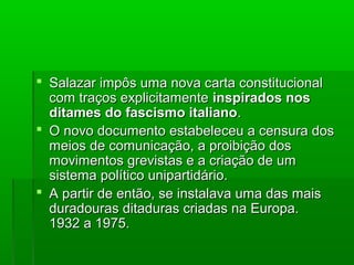  Salazar impôs uma nova carta constitucionalSalazar impôs uma nova carta constitucional
com traços explicitamentecom traços explicitamente inspirados nosinspirados nos
ditames do fascismo italianoditames do fascismo italiano..
 O novo documento estabeleceu a censura dosO novo documento estabeleceu a censura dos
meios de comunicação, a proibição dosmeios de comunicação, a proibição dos
movimentos grevistas e a criação de ummovimentos grevistas e a criação de um
sistema político unipartidário.sistema político unipartidário.
 A partir de então, se instalava uma das maisA partir de então, se instalava uma das mais
duradouras ditaduras criadas na Europa.duradouras ditaduras criadas na Europa.
1932 a 1975.1932 a 1975.
 