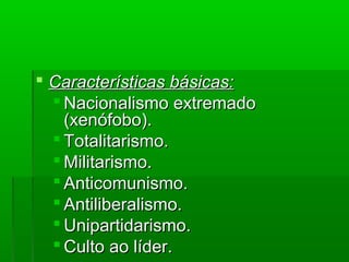  Características básicas:Características básicas:
 Nacionalismo extremadoNacionalismo extremado
(xenófobo).(xenófobo).
 Totalitarismo.Totalitarismo.
 Militarismo.Militarismo.
 Anticomunismo.Anticomunismo.
 Antiliberalismo.Antiliberalismo.
 Unipartidarismo.Unipartidarismo.
 Culto ao líder.Culto ao líder.
 