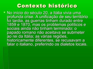 Contexto históricoContexto histórico
 No início do século 20, a Itália vivia umaNo início do século 20, a Itália vivia uma
profunda crise. A unificação de seu territórioprofunda crise. A unificação de seu território
foi tardia, as guerras tinham durado entrefoi tardia, as guerras tinham durado entre
1859 e 1870, mas os problemas políticos e1859 e 1870, mas os problemas políticos e
sociais ainda não tinham terminado: osociais ainda não tinham terminado: o
papado romano não aceitava se submeterpapado romano não aceitava se submeter
ao rei da Itália; as várias regiões,ao rei da Itália; as várias regiões,
historicamente diferentes, se recusavam ahistoricamente diferentes, se recusavam a
falar o italiano, preferindo os dialetos locais.falar o italiano, preferindo os dialetos locais.
 