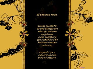 Só bem mais tarde,  quando necessitar de uma atenção que não seja materna ou paterna, é que descobrirá que o amor e o ódio habitam o mesmo universo, enquanto que a indiferença é um exílio no deserto.   