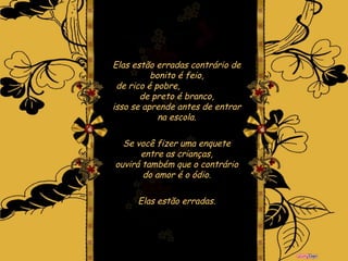 Elas estão erradas   contrário de bonito é feio, de rico é pobre,  de preto é branco, isso se aprende antes de entrar na escola. Se você fizer uma enquete entre as crianças, ouvirá também que o contrário do amor é o ódio. Elas estão erradas . 